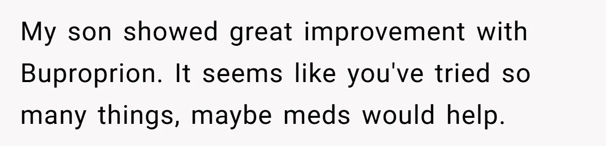 My son showed great improvement with Buproprion. It seems like you've tried so many things, maybe meds would help.