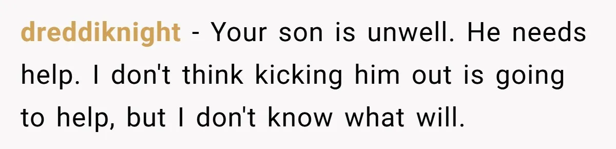 dreddiknight − Your son is unwell. He needs help. I don't think kicking him out is going to help, but I don't know what will.