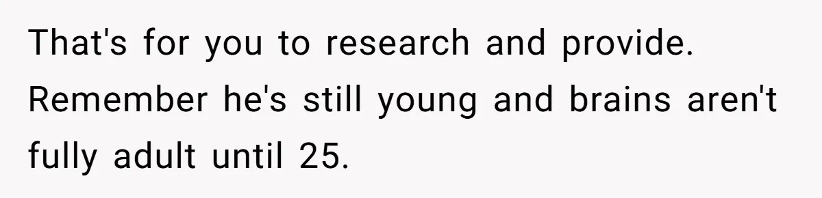 That's for you to research and provide. Remember he's still young and brains aren't fully adult until 25.