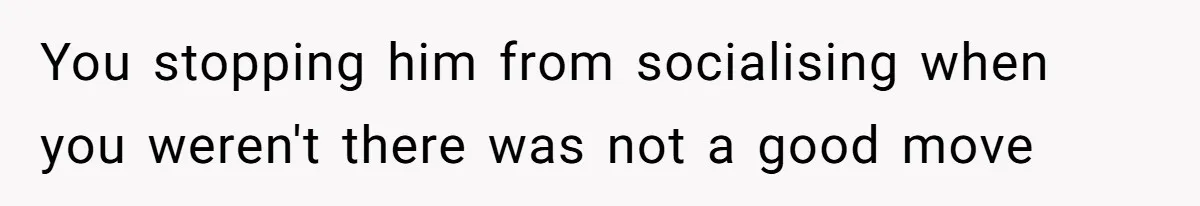 You stopping him from socialising when you weren't there was not a good move