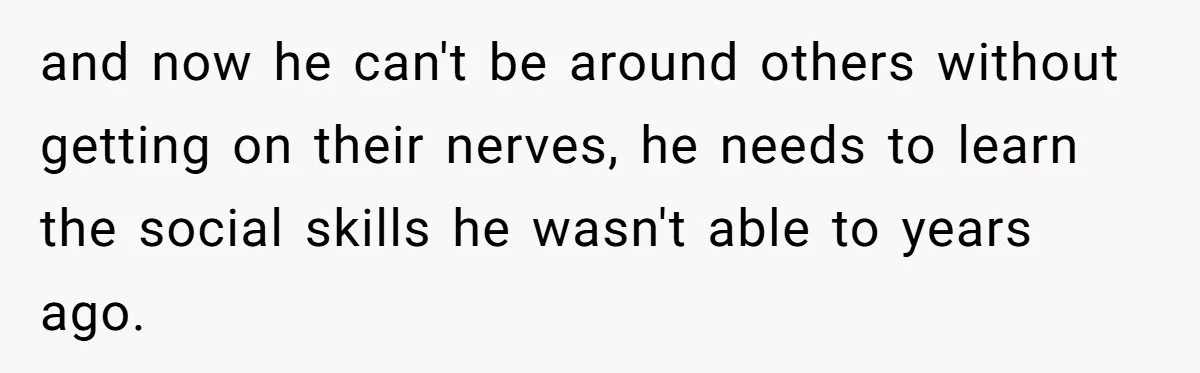and now he can't be around others without getting on their nerves, he needs to learn the social skills he wasn't able to years ago.