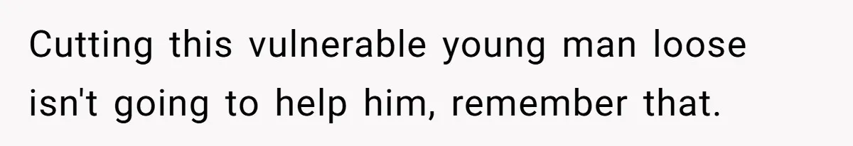 Cutting this vulnerable young man loose isn't going to help him, remember that.