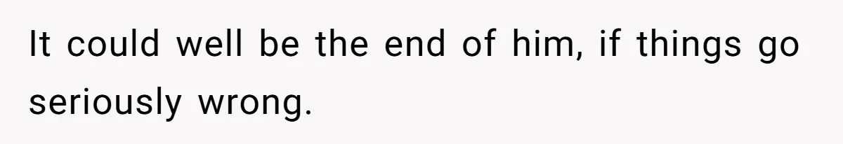 It could well be the end of him, if things go seriously wrong.