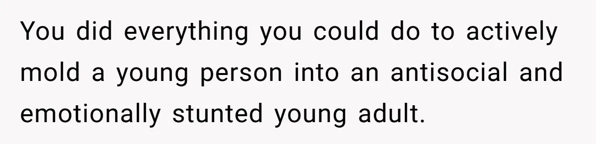 You did everything you could do to actively mold a young person into an antisocial and emotionally stunted young adult.