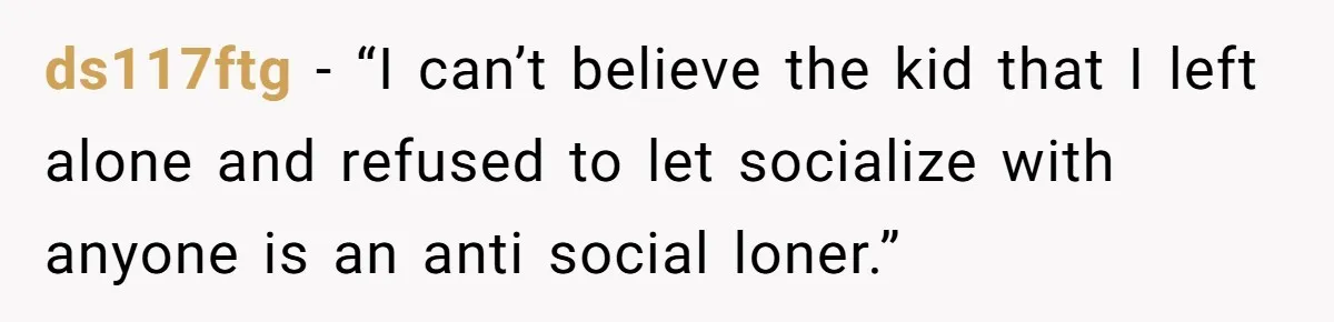 ds117ftg − “I can’t believe the kid that I left alone and refused to let socialize with anyone is an anti social loner.”