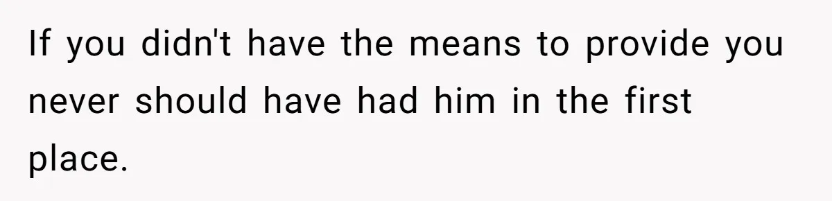 If you didn't have the means to provide you never should have had him in the first place.