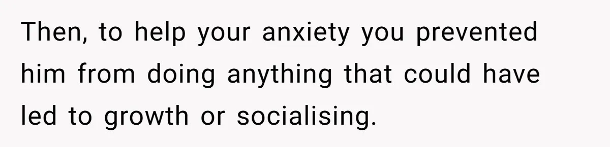 Then, to help your anxiety you prevented him from doing anything that could have led to growth or socialising.