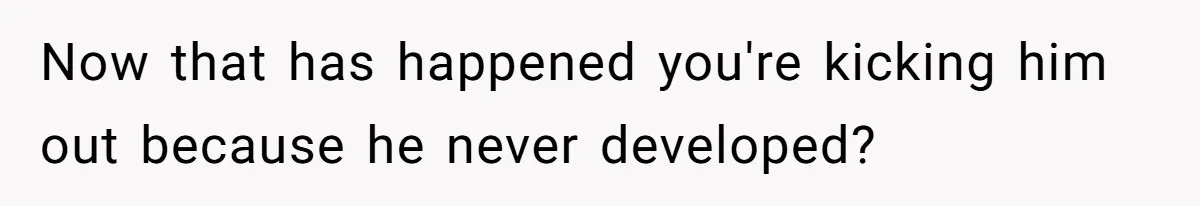 Now that has happened you're kicking him out because he never developed?