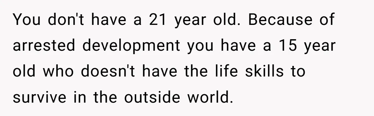 You don't have a 21 year old. Because of arrested development you have a 15 year old who doesn't have the life skills to survive in the outside world.