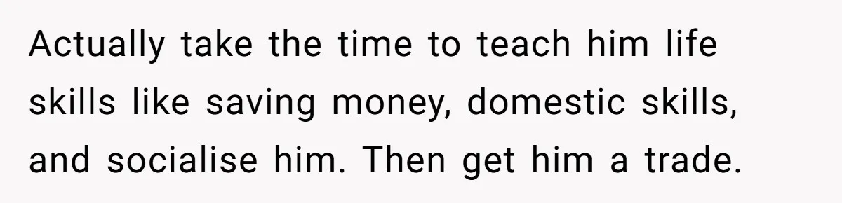 Actually take the time to teach him life skills like saving money, domestic skills, and socialise him. Then get him a trade.