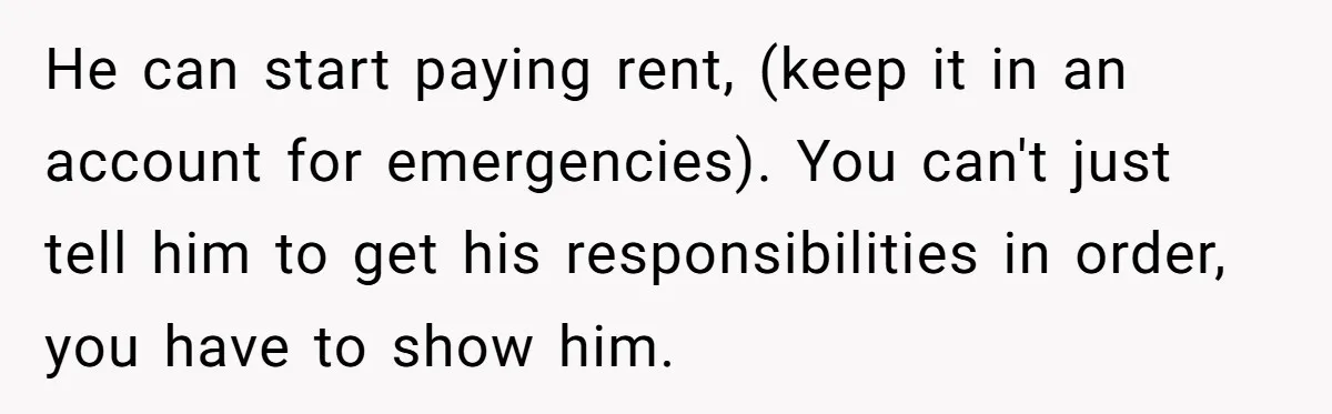He can start paying rent, (keep it in an account for emergencies). You can't just tell him to get his responsibilities in order, you have to show him.