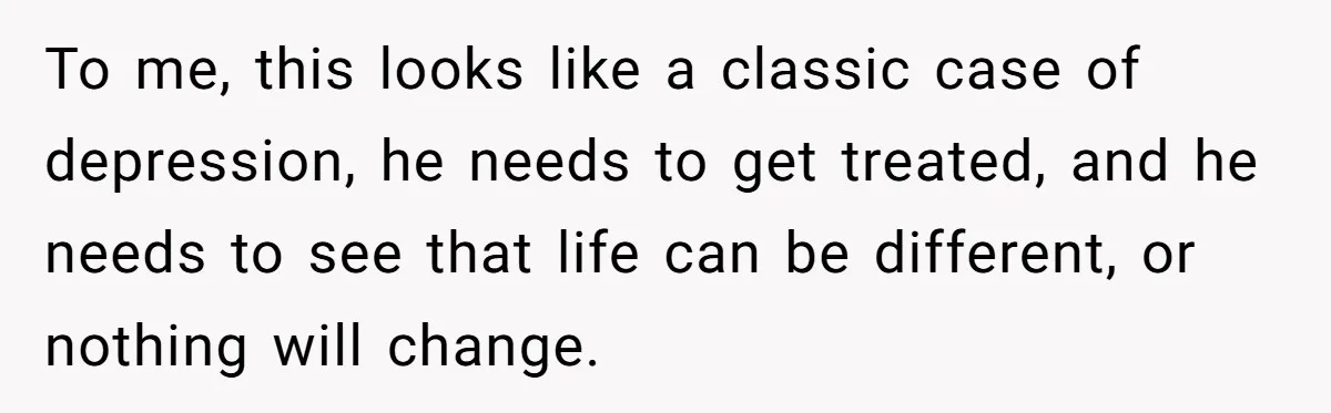 To me, this looks like a classic case of depression, he needs to get treated, and he needs to see that life can be different, or nothing will change.