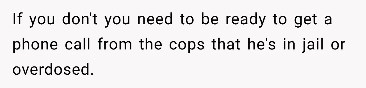 If you don't you need to be ready to get a phone call from the cops that he's in jail or overdosed.