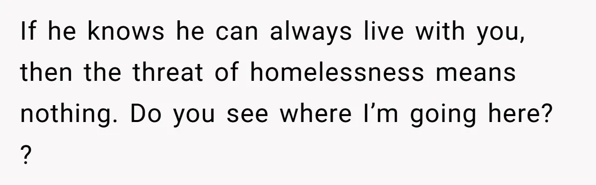 If he knows he can always live with you, then the threat of homelessness means nothing. Do you see where I’m going here? ?