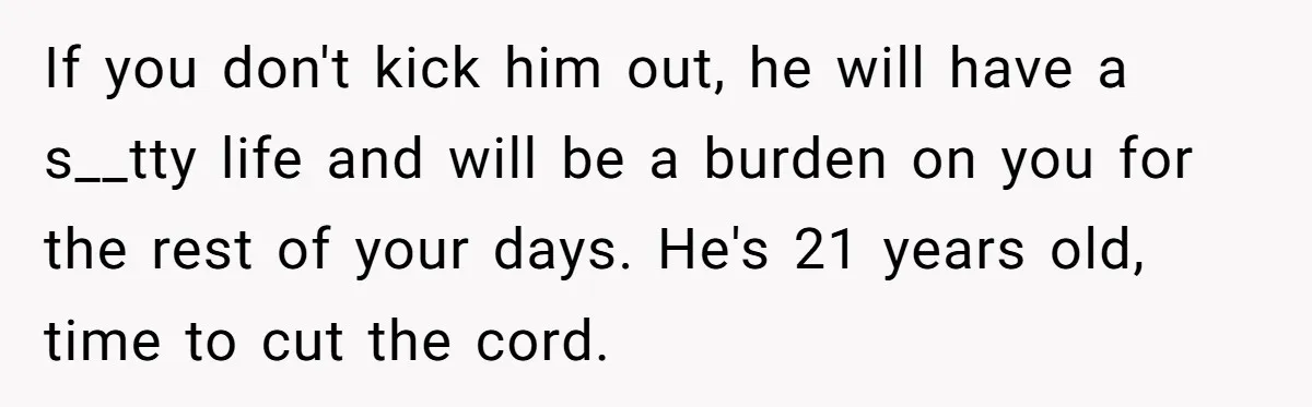 If you don't kick him out, he will have a s__tty life and will be a burden on you for the rest of your days. He's 21 years old, time...