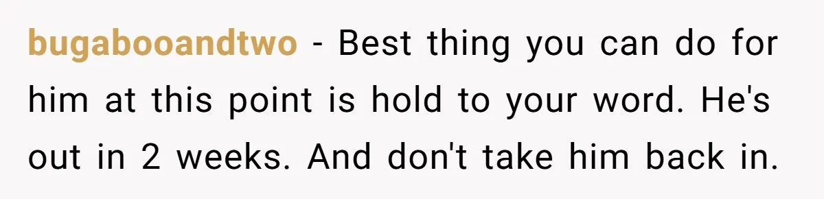 bugabooandtwo − Best thing you can do for him at this point is hold to your word. He's out in 2 weeks. And don't take him back in.