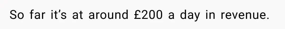 So far it’s at around £200 a day in revenue.