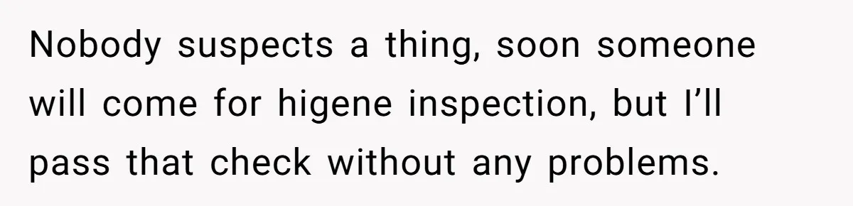 Nobody suspects a thing, soon someone will come for higene inspection, but I’ll pass that check without any problems.