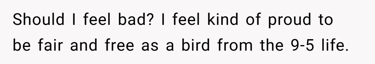 Should I feel bad? I feel kind of proud to be fair and free as a bird from the 9-5 life.