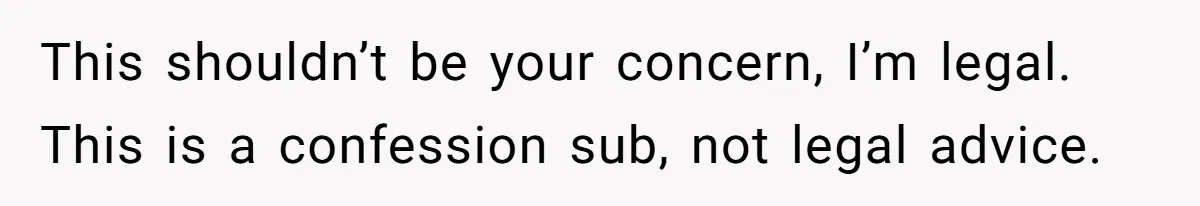 This shouldn’t be your concern, I’m legal. This is a confession sub, not legal advice.