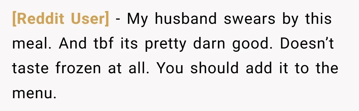 [Reddit User] − My husband swears by this meal. And tbf its pretty darn good. Doesn’t taste frozen at all. You should add it to the menu.