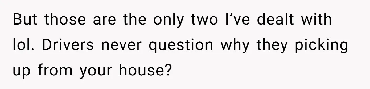 But those are the only two I’ve dealt with lol. Drivers never question why they picking up from your house?