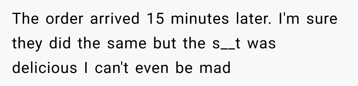 The order arrived 15 minutes later. I'm sure they did the same but the s__t was delicious I can't even be mad