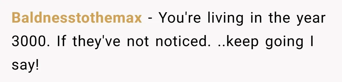 Baldnesstothemax − You're living in the year 3000. If they've not noticed. ..keep going I say!