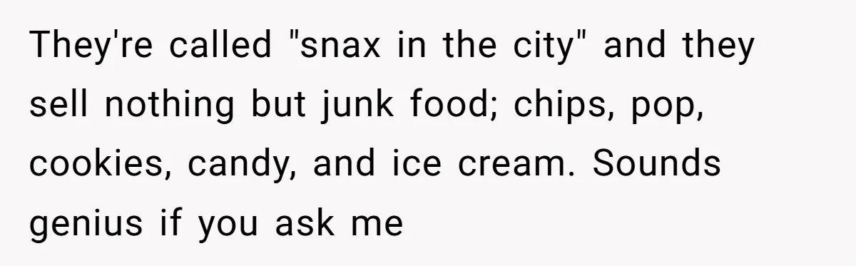 They're called "snax in the city" and they sell nothing but junk food; chips, pop, cookies, candy, and ice cream. Sounds genius if you ask me