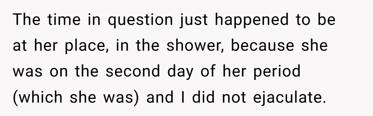 The time in question just happened to be at her place, in the shower, because she was on the second day of her period (which she was) and I did...