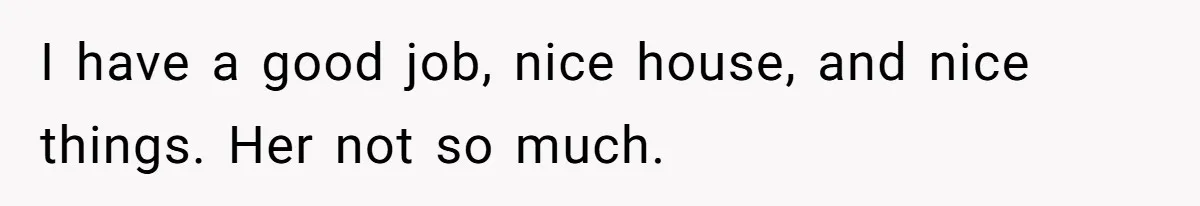 I have a good job, nice house, and nice things. Her not so much.