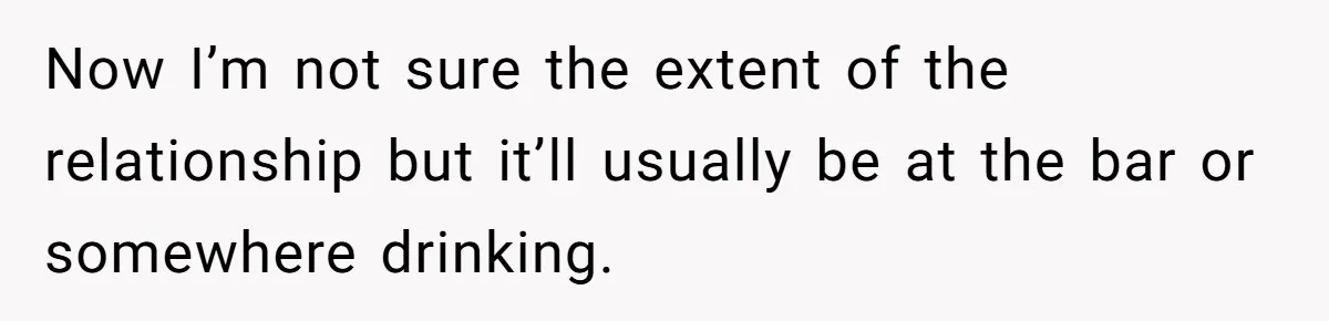 Now I’m not sure the extent of the relationship but it’ll usually be at the bar or somewhere drinking.