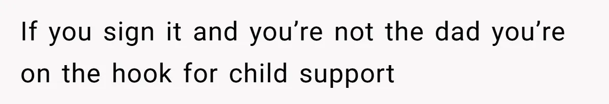 If you sign it and you’re not the dad you’re on the hook for child support