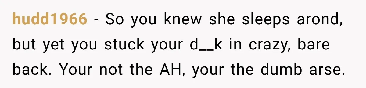 hudd1966 − So you knew she sleeps arond, but yet you stuck your d__k in crazy, bare back. Your not the AH, your the dumb arse.