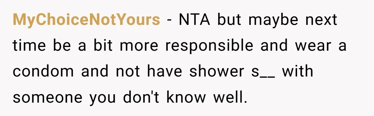 MyChoiceNotYours − NTA but maybe next time be a bit more responsible and wear a condom and not have shower s__ with someone you don't know well.