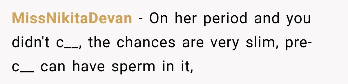 MissNikitaDevan − On her period and you didn't c__, the chances are very slim, pre-c__ can have sperm in it,