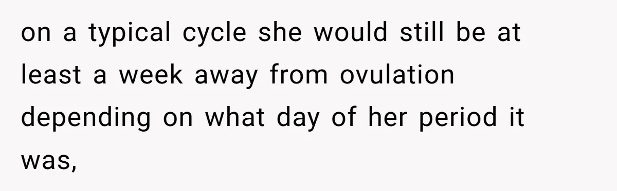 on a typical cycle she would still be at least a week away from ovulation depending on what day of her period it was,