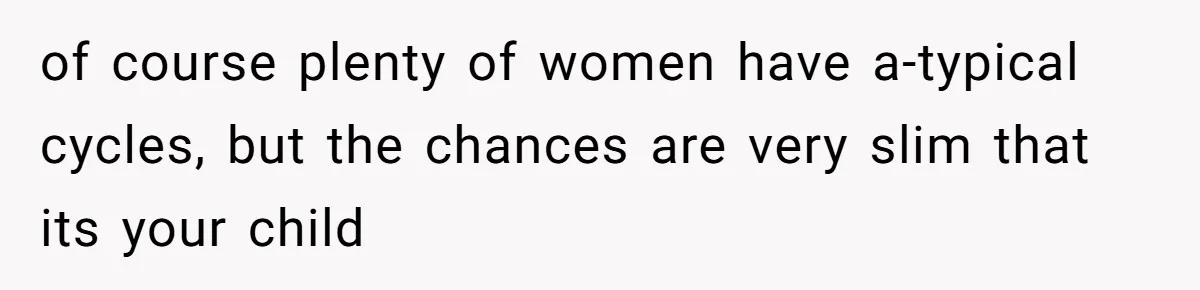 of course plenty of women have a-typical cycles, but the chances are very slim that its your child
