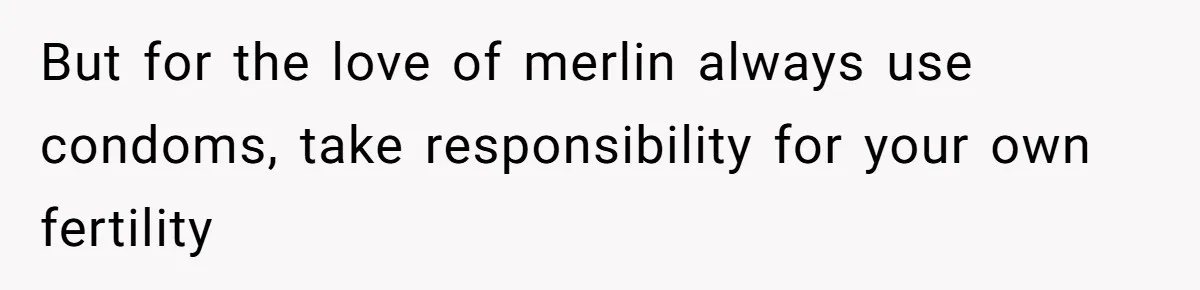 But for the love of merlin always use condoms, take responsibility for your own fertility