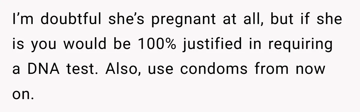 I’m doubtful she’s pregnant at all, but if she is you would be 100% justified in requiring a DNA test. Also, use condoms from now on.
