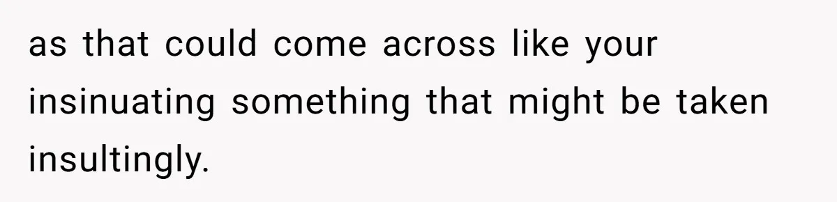 as that could come across like your insinuating something that might be taken insultingly.