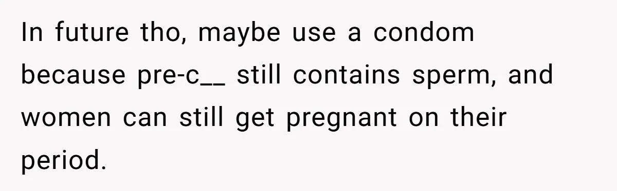 In future tho, maybe use a condom because pre-c__ still contains sperm, and women can still get pregnant on their period.