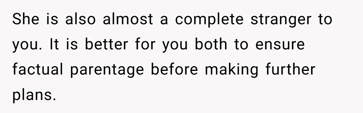 She is also almost a complete stranger to you. It is better for you both to ensure factual parentage before making further plans.