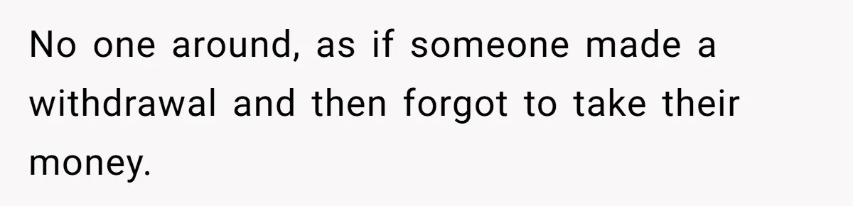 No one around, as if someone made a withdrawal and then forgot to take their money.