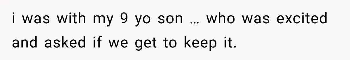 i was with my 9 yo son … who was excited and asked if we get to keep it.