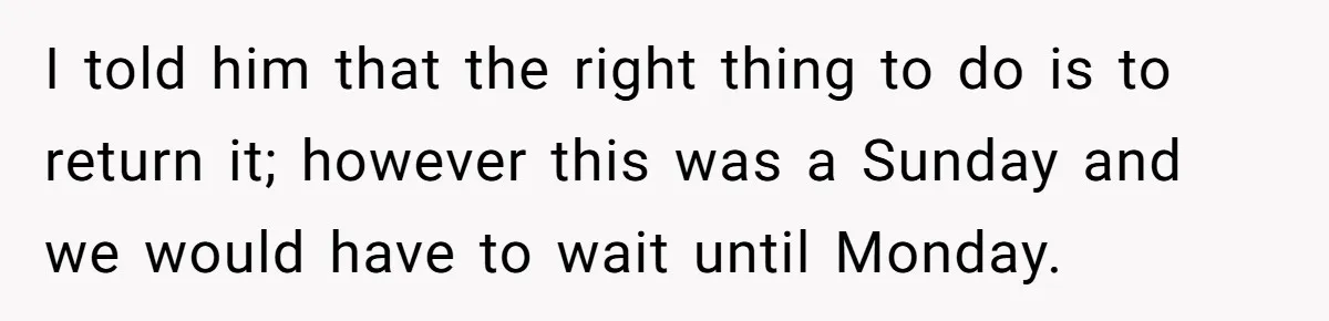 I told him that the right thing to do is to return it; however this was a Sunday and we would have to wait until Monday.