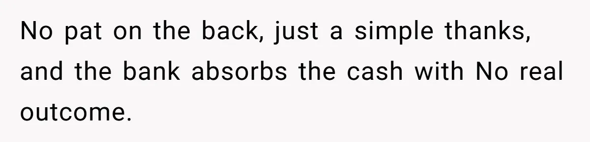 No pat on the back, just a simple thanks, and the bank absorbs the cash with No real outcome.