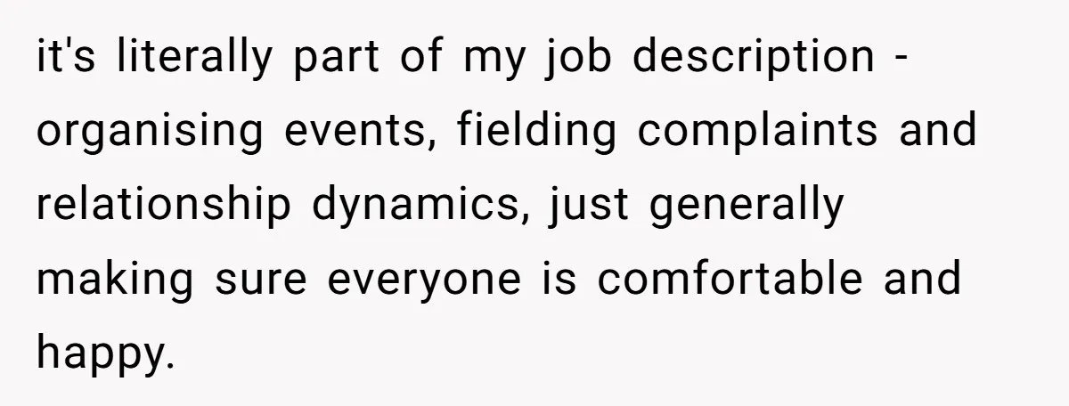 it's literally part of my job description - organising events, fielding complaints and relationship dynamics, just generally making sure everyone is comfortable and happy.