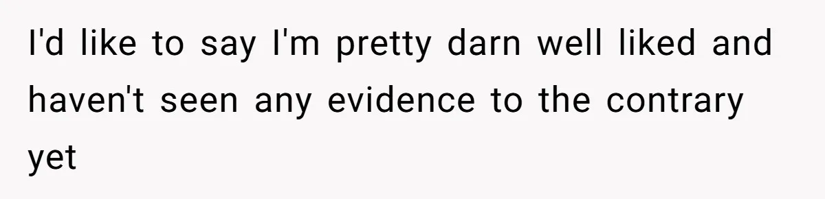 I'd like to say I'm pretty darn well liked and haven't seen any evidence to the contrary yet