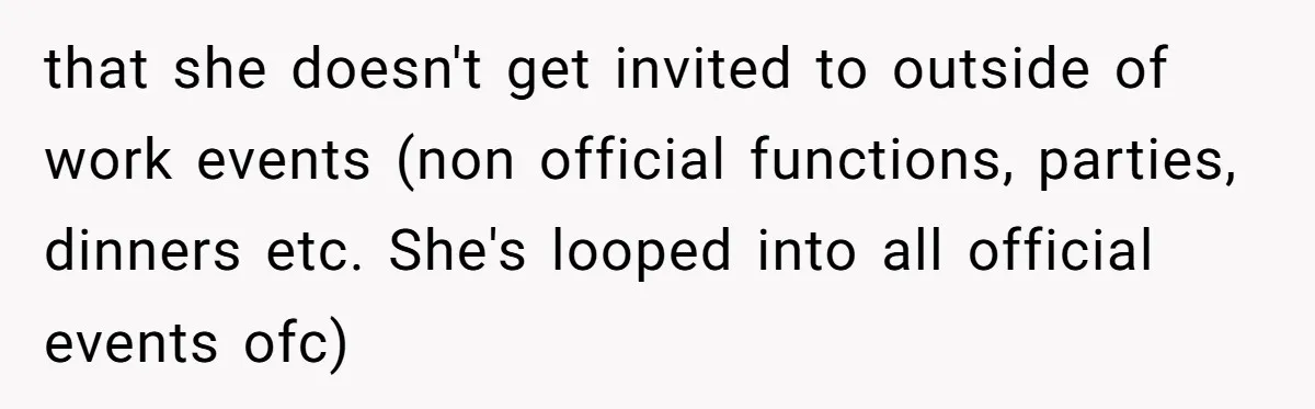 that she doesn't get invited to outside of work events (non official functions, parties, dinners etc. She's looped into all official events ofc)